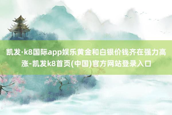 凯发·k8国际app娱乐黄金和白银价钱齐在强力高涨-凯发k8首页(中国)官方网站登录入口