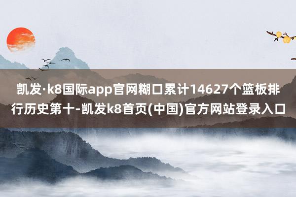 凯发·k8国际app官网糊口累计14627个篮板排行历史第十-凯发k8首页(中国)官方网站登录入口