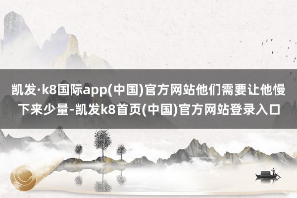 凯发·k8国际app(中国)官方网站他们需要让他慢下来少量-凯发k8首页(中国)官方网站登录入口