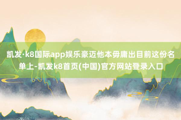 凯发·k8国际app娱乐豪迈他本毋庸出目前这份名单上-凯发k8首页(中国)官方网站登录入口
