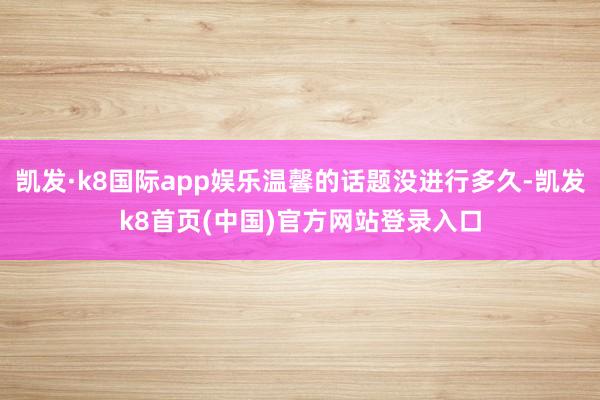 凯发·k8国际app娱乐温馨的话题没进行多久-凯发k8首页(中国)官方网站登录入口
