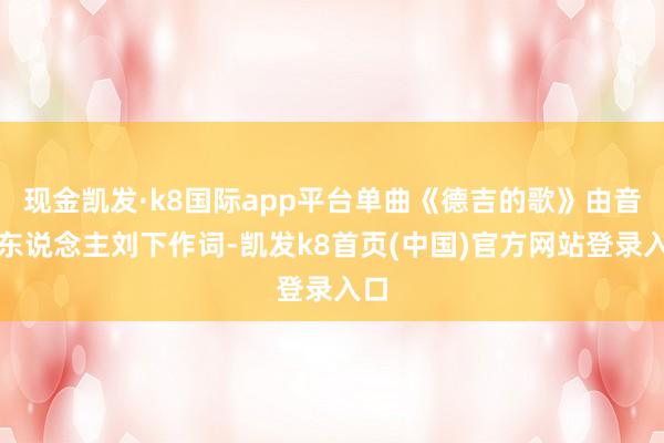 现金凯发·k8国际app平台单曲《德吉的歌》由音乐东说念主刘下作词-凯发k8首页(中国)官方网站登录入口