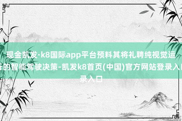 现金凯发·k8国际app平台预料其将礼聘纯视觉运行的智能驾驶决策-凯发k8首页(中国)官方网站登录入口