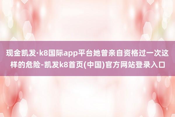 现金凯发·k8国际app平台她曾亲自资格过一次这样的危险-凯发k8首页(中国)官方网站登录入口