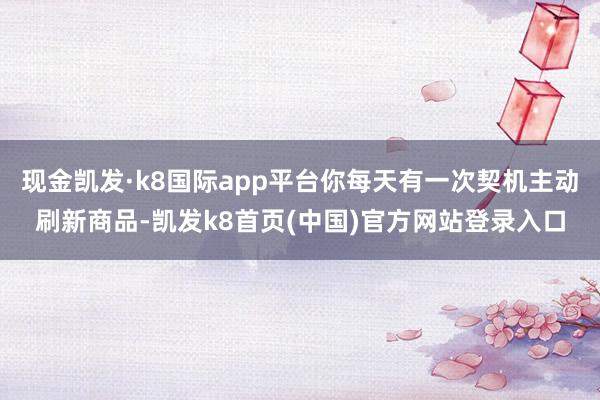 现金凯发·k8国际app平台你每天有一次契机主动刷新商品-凯发k8首页(中国)官方网站登录入口