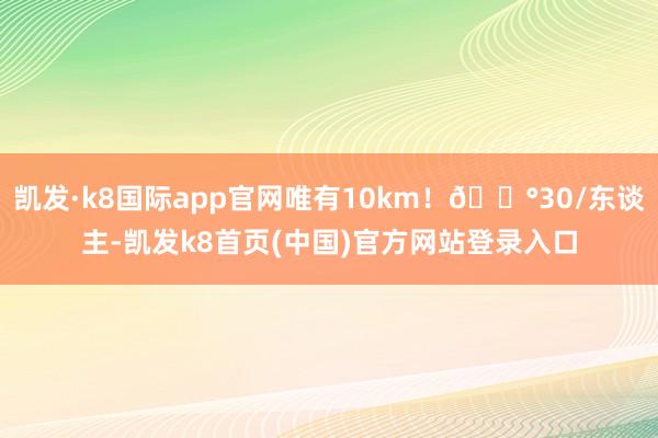 凯发·k8国际app官网唯有10km！💰30/东谈主-凯发k8首页(中国)官方网站登录入口