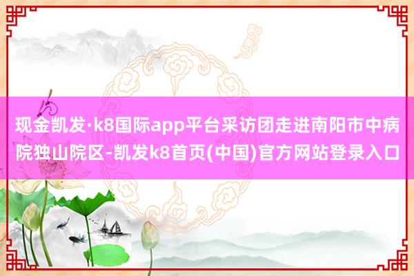 现金凯发·k8国际app平台采访团走进南阳市中病院独山院区-凯发k8首页(中国)官方网站登录入口