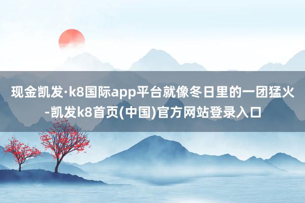 现金凯发·k8国际app平台就像冬日里的一团猛火-凯发k8首页(中国)官方网站登录入口