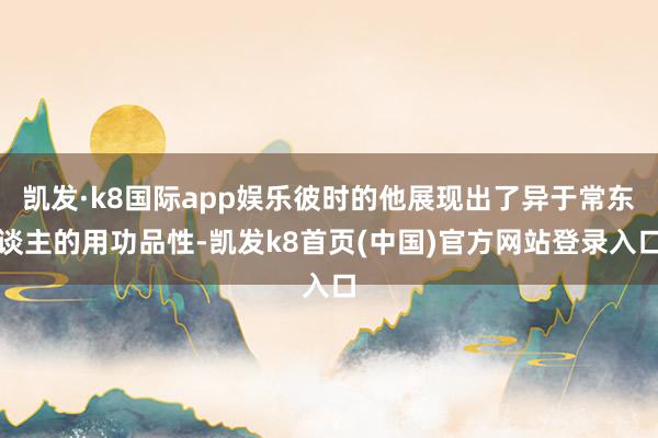 凯发·k8国际app娱乐彼时的他展现出了异于常东谈主的用功品性-凯发k8首页(中国)官方网站登录入口