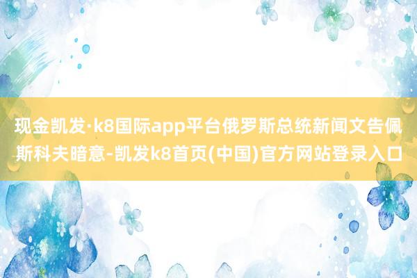 现金凯发·k8国际app平台俄罗斯总统新闻文告佩斯科夫暗意-凯发k8首页(中国)官方网站登录入口