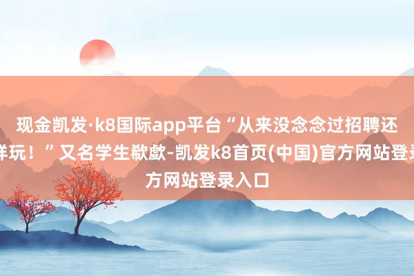 现金凯发·k8国际app平台“从来没念念过招聘还能这样玩！”又名学生欷歔-凯发k8首页(中国)官方网站登录入口