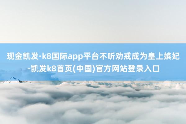 现金凯发·k8国际app平台不听劝戒成为皇上嫔妃-凯发k8首页(中国)官方网站登录入口