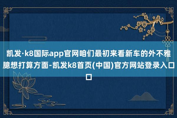 凯发·k8国际app官网咱们最初来看新车的外不雅臆想打算方面-凯发k8首页(中国)官方网站登录入口