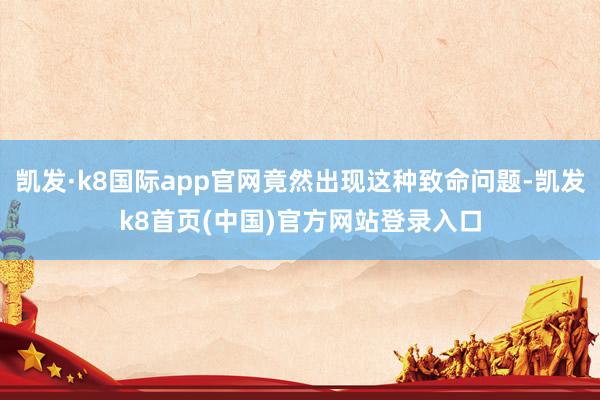 凯发·k8国际app官网竟然出现这种致命问题-凯发k8首页(中国)官方网站登录入口