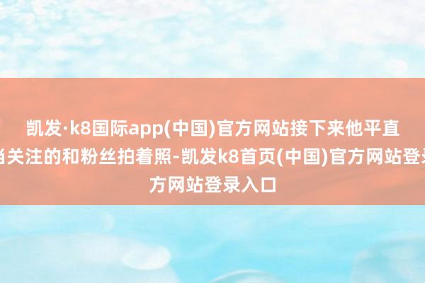 凯发·k8国际app(中国)官方网站接下来他平直就相当关注的和粉丝拍着照-凯发k8首页(中国)官方网站登录入口