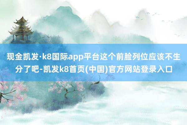现金凯发·k8国际app平台这个前脸列位应该不生分了吧-凯发k8首页(中国)官方网站登录入口