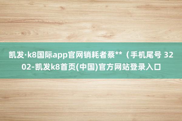 凯发·k8国际app官网销耗者蔡**(手机尾号 3202-凯发k8首页(中国)官方网站登录入口