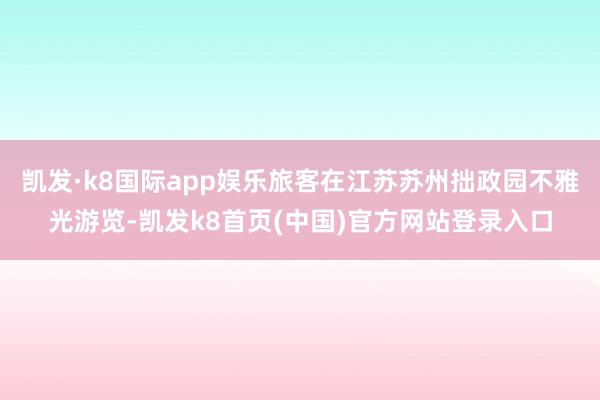 凯发·k8国际app娱乐旅客在江苏苏州拙政园不雅光游览-凯发k8首页(中国)官方网站登录入口