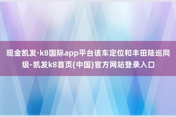 现金凯发·k8国际app平台该车定位和丰田陆巡同级-凯发k8首页(中国)官方网站登录入口