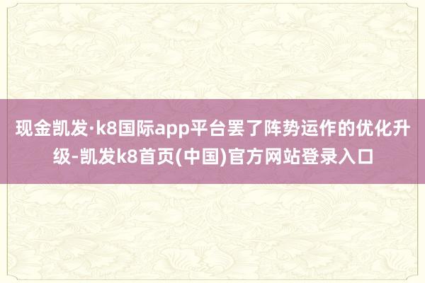 现金凯发·k8国际app平台罢了阵势运作的优化升级-凯发k8首页(中国)官方网站登录入口