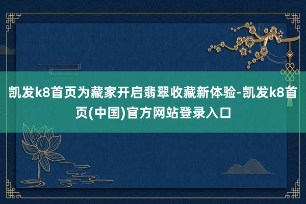 凯发k8首页为藏家开启翡翠收藏新体验-凯发k8首页(中国)官方网站登录入口