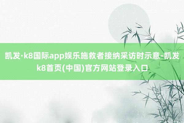 凯发·k8国际app娱乐施救者接纳采访时示意-凯发k8首页(中国)官方网站登录入口
