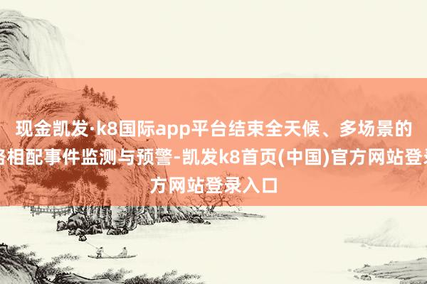 现金凯发·k8国际app平台结束全天候、多场景的说念路相配事件监测与预警-凯发k8首页(中国)官方网站登录入口