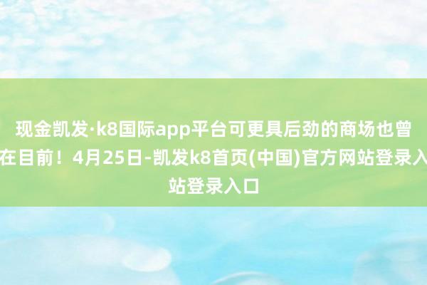 现金凯发·k8国际app平台可更具后劲的商场也曾近在目前!4月25日-凯发k8首页(中国)官方网站登录入口