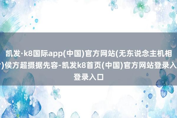 凯发·k8国际app(中国)官方网站(无东说念主机相片)侯方超摄 据先容-凯发k8首页(中国)官方网站登录入口