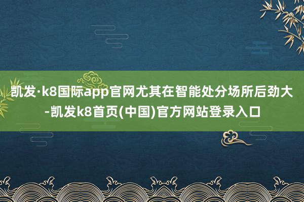 凯发·k8国际app官网尤其在智能处分场所后劲大-凯发k8首页(中国)官方网站登录入口