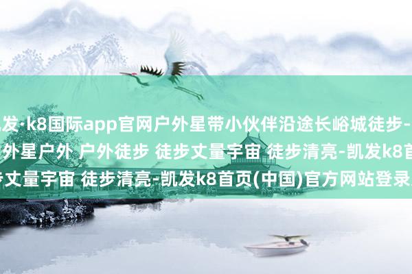 凯发·k8国际app官网户外星带小伙伴沿途长峪城徒步-﻿穿RESOON行当然﻿ ﻿户外星﻿﻿户外﻿ ﻿户外徒步﻿ ﻿徒步丈量宇宙﻿ ﻿徒步清亮﻿-凯发k8首页(中国)官方网站登录入口