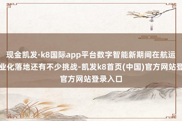现金凯发·k8国际app平台数字智能新期间在航运业的产业化落地还有不少挑战-凯发k8首页(中国)官方网站登录入口