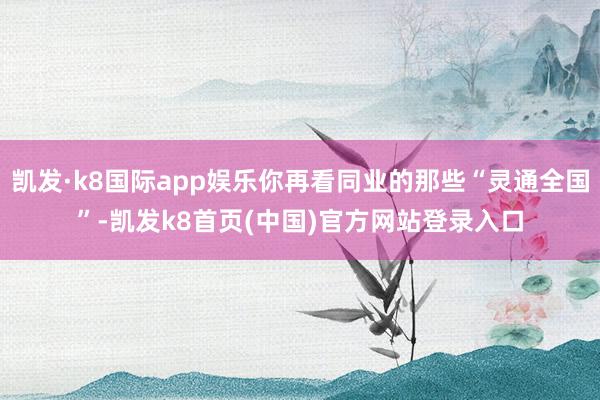 凯发·k8国际app娱乐你再看同业的那些“灵通全国”-凯发k8首页(中国)官方网站登录入口