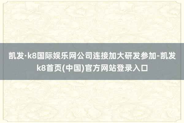 凯发·k8国际娱乐网　　公司连接加大研发参加-凯发k8首页(中国)官方网站登录入口