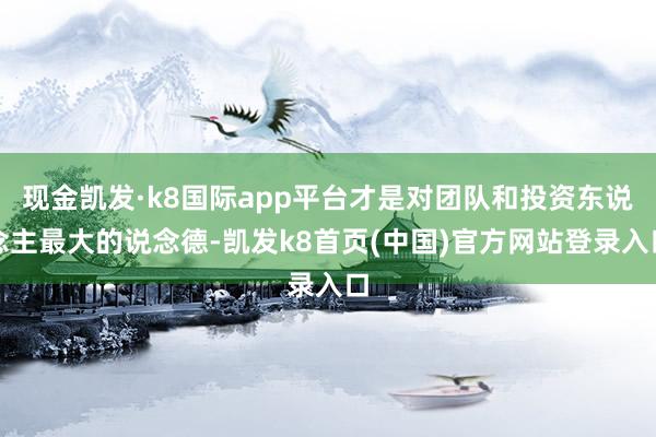 现金凯发·k8国际app平台才是对团队和投资东说念主最大的说念德-凯发k8首页(中国)官方网站登录入口