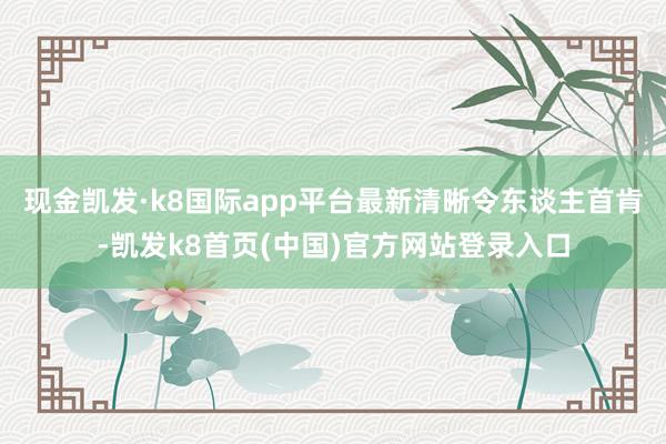 现金凯发·k8国际app平台最新清晰令东谈主首肯-凯发k8首页(中国)官方网站登录入口