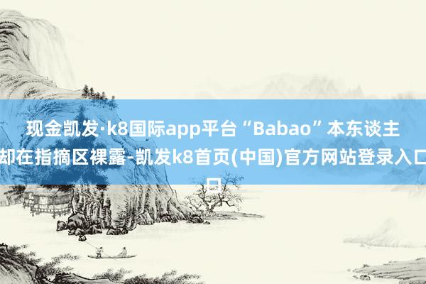 现金凯发·k8国际app平台“Babao”本东谈主却在指摘区裸露-凯发k8首页(中国)官方网站登录入口