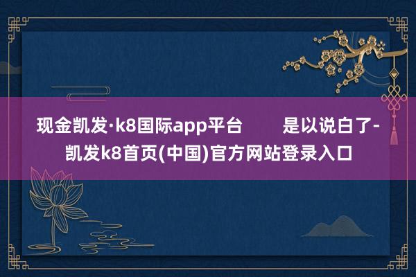 现金凯发·k8国际app平台 是以说白了-凯发k8首页(中国)官方网站登录入口