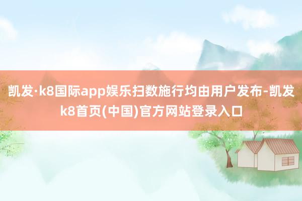 凯发·k8国际app娱乐扫数施行均由用户发布-凯发k8首页(中国)官方网站登录入口