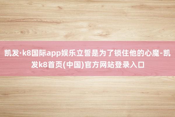 凯发·k8国际app娱乐立誓是为了锁住他的心魔-凯发k8首页(中国)官方网站登录入口