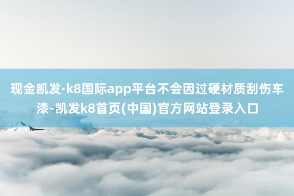 现金凯发·k8国际app平台不会因过硬材质刮伤车漆-凯发k8首页(中国)官方网站登录入口