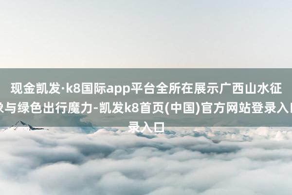 现金凯发·k8国际app平台全所在展示广西山水征象与绿色出行魔力-凯发k8首页(中国)官方网站登录入口