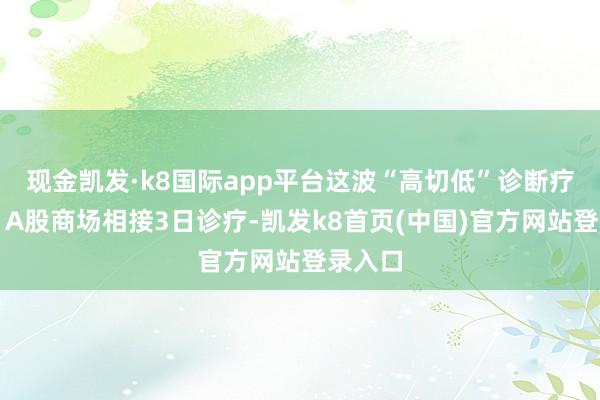 现金凯发·k8国际app平台这波“高切低”诊断疗多久?A股商场相接3日诊疗-凯发k8首页(中国)官方网站登录入口