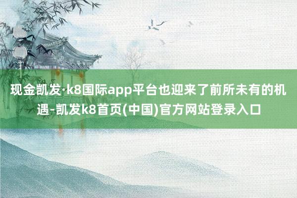 现金凯发·k8国际app平台也迎来了前所未有的机遇-凯发k8首页(中国)官方网站登录入口
