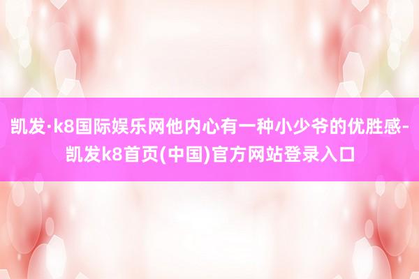 凯发·k8国际娱乐网他内心有一种小少爷的优胜感-凯发k8首页(中国)官方网站登录入口