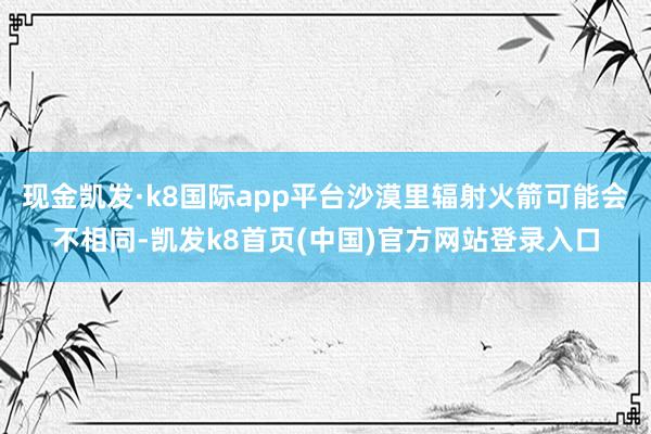 现金凯发·k8国际app平台沙漠里辐射火箭可能会不相同-凯发k8首页(中国)官方网站登录入口
