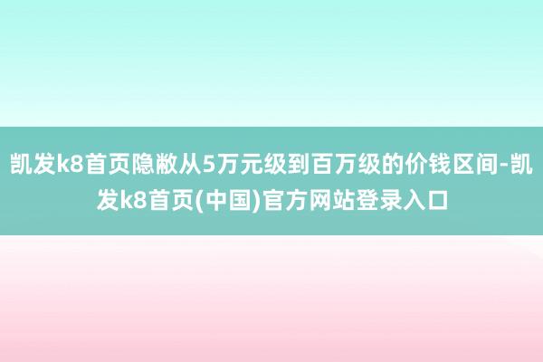 凯发k8首页隐敝从5万元级到百万级的价钱区间-凯发k8首页(中国)官方网站登录入口