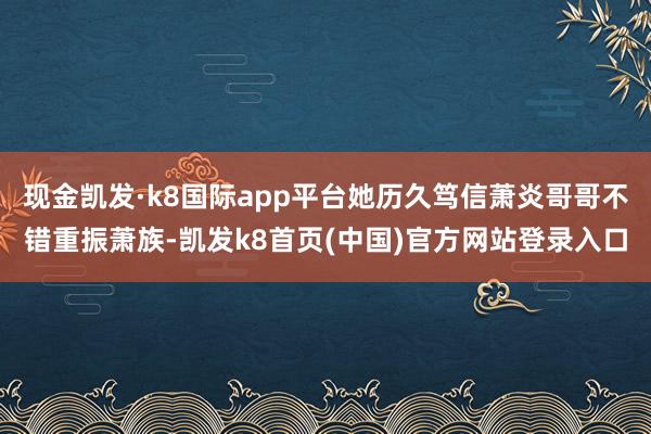 现金凯发·k8国际app平台她历久笃信萧炎哥哥不错重振萧族-凯发k8首页(中国)官方网站登录入口