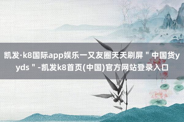 凯发·k8国际app娱乐一又友圈天天刷屏"中国货yyds"-凯发k8首页(中国)官方网站登录入口