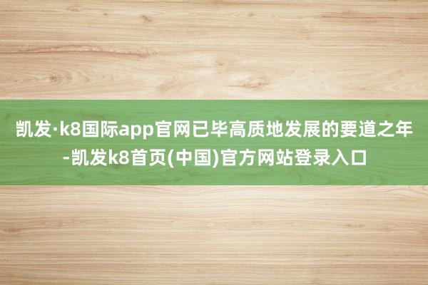 凯发·k8国际app官网已毕高质地发展的要道之年-凯发k8首页(中国)官方网站登录入口